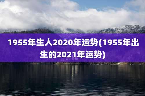 1955年生人2020年运势(1955年出生的2021年运势)