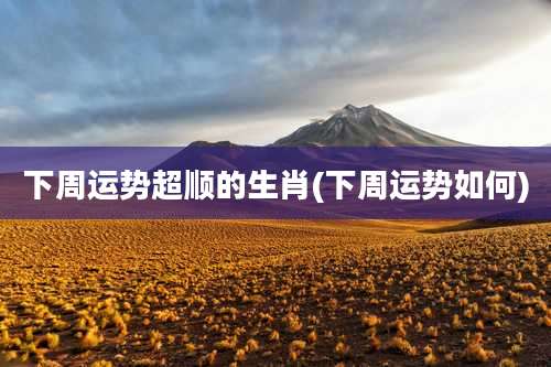 下周运势超顺的生肖(下周运势如何)