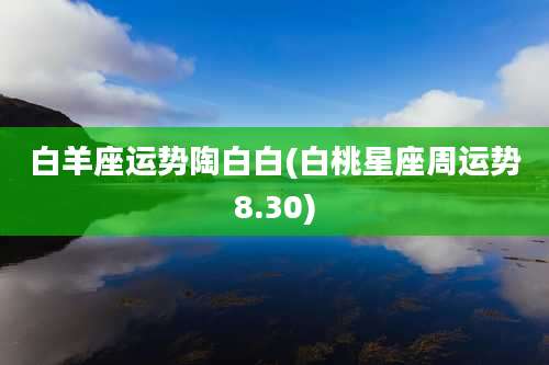 白羊座运势陶白白(白桃星座周运势8.30)
