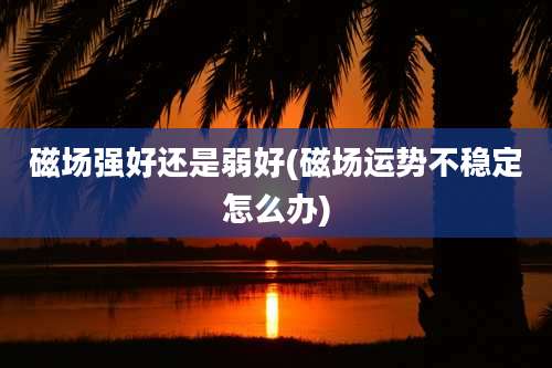 磁场强好还是弱好(磁场运势不稳定怎么办)