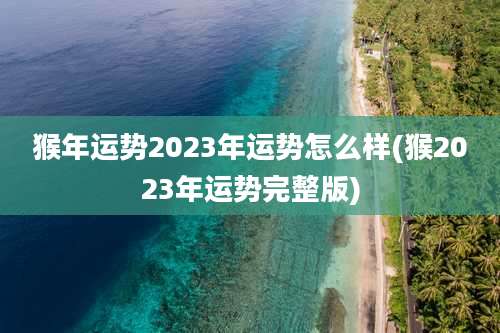 猴年运势2023年运势怎么样(猴2023年运势完整版)