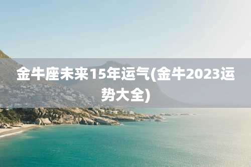 金牛座未来15年运气(金牛2023运势大全)