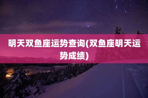 明天双鱼座运势查询(双鱼座明天运势成绩)