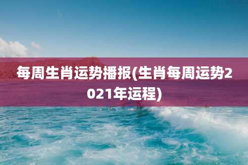 每周生肖运势播报(生肖每周运势2021年运程)