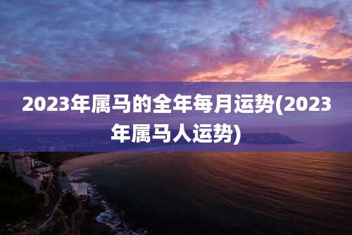 2023年属马的全年每月运势(2023年属马人运势)