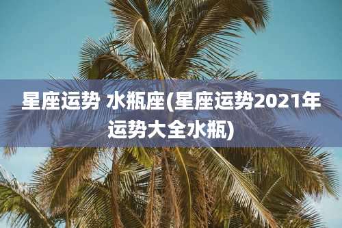 星座运势 水瓶座(星座运势2021年运势大全水瓶)