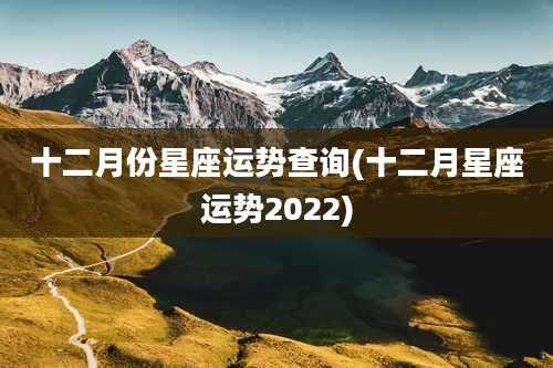 十二月份星座运势查询(十二月星座运势2022)