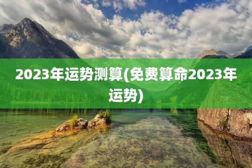 2023年运势测算(免费算命2023年运势)