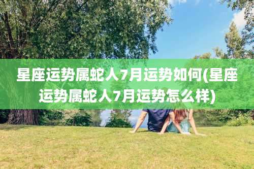 星座运势属蛇人7月运势如何(星座运势属蛇人7月运势怎么样)