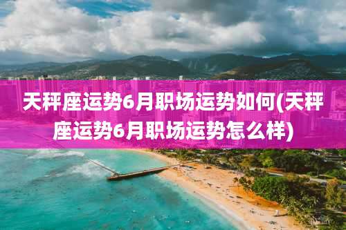 天秤座运势6月职场运势如何(天秤座运势6月职场运势怎么样)