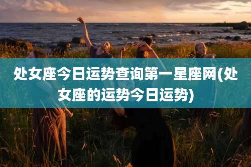 处女座今日运势查询第一星座网(处女座的运势今日运势)