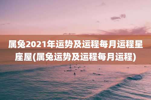 属兔2021年运势及运程每月运程星座屋(属兔运势及运程每月运程)