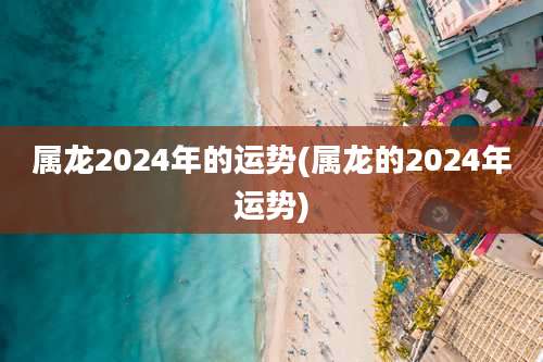 属龙2024年的运势(属龙的2024年运势)