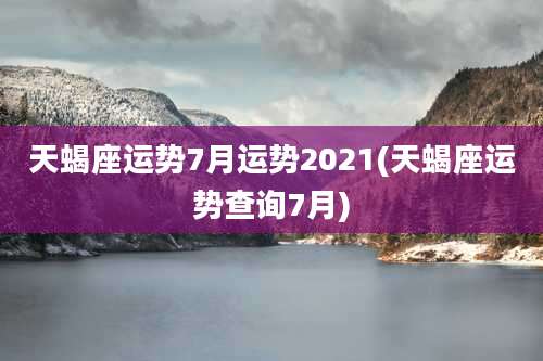 天蝎座运势7月运势2021(天蝎座运势查询7月)