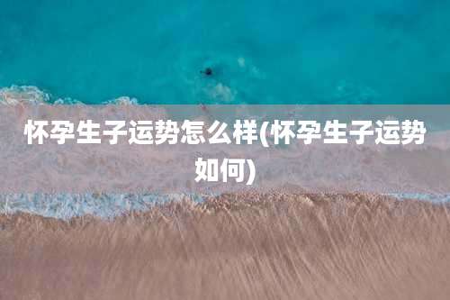 怀孕生子运势怎么样(怀孕生子运势如何)