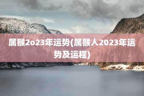 属猴2o23年运势(属猴人2023年运势及运程)