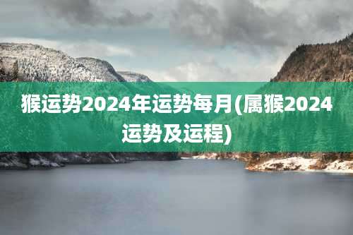 猴运势2024年运势每月(属猴2024运势及运程)