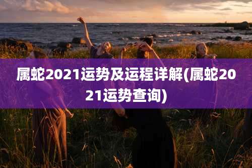 属蛇2021运势及运程详解(属蛇2021运势查询)
