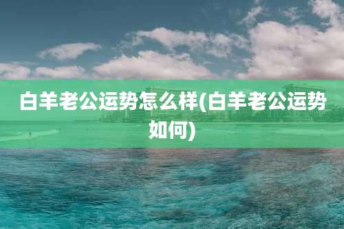 白羊老公运势怎么样(白羊老公运势如何)