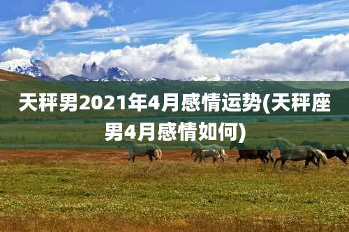 天秤男2021年4月感情运势(天秤座男4月感情如何)