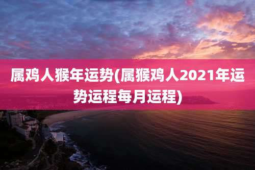 属鸡人猴年运势(属猴鸡人2021年运势运程每月运程)