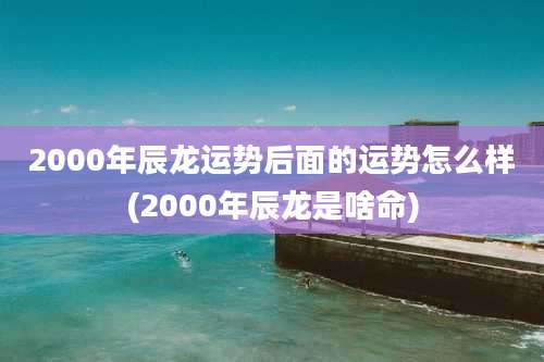 2000年辰龙运势后面的运势怎么样(2000年辰龙是啥命)