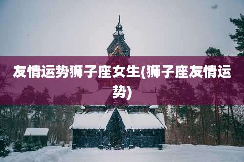 友情运势狮子座女生(狮子座友情运势)