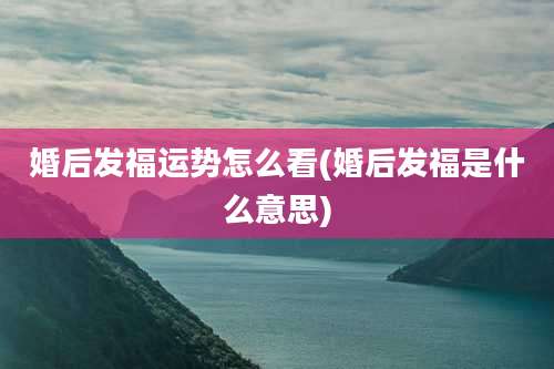 婚后发福运势怎么看(婚后发福是什么意思)