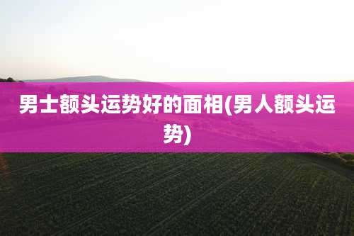 男士额头运势好的面相(男人额头运势)