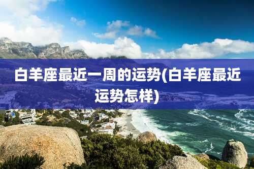 白羊座最近一周的运势(白羊座最近运势怎样)