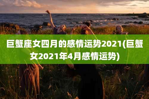 巨蟹座女四月的感情运势2021(巨蟹女2021年4月感情运势)