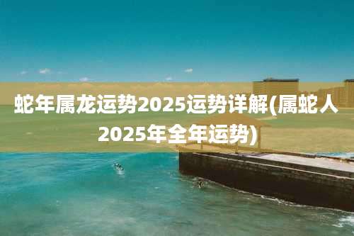蛇年属龙运势2025运势详解(属蛇人2025年全年运势)