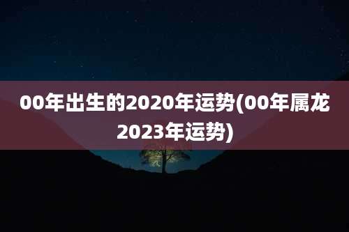 00年出生的2020年运势(00年属龙2023年运势)