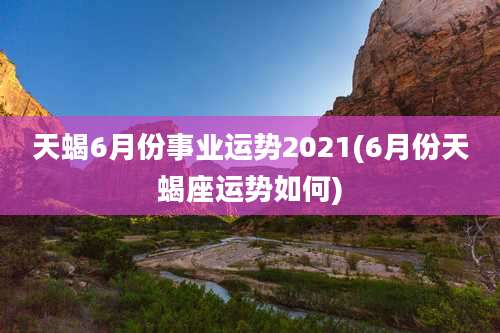 天蝎6月份事业运势2021(6月份天蝎座运势如何)