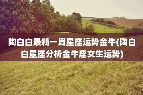 陶白白最新一周星座运势金牛(陶白白星座分析金牛座女生运势)