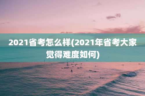 2021省考怎么样(2021年省考大家觉得难度如何)