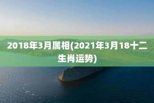 2018年3月属相(2021年3月18十二生肖运势)