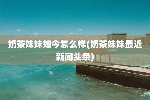 奶茶妹妹如今怎么样(奶茶妹妹最近新闻头条)