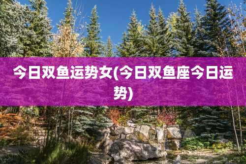 今日双鱼运势女(今日双鱼座今日运势)