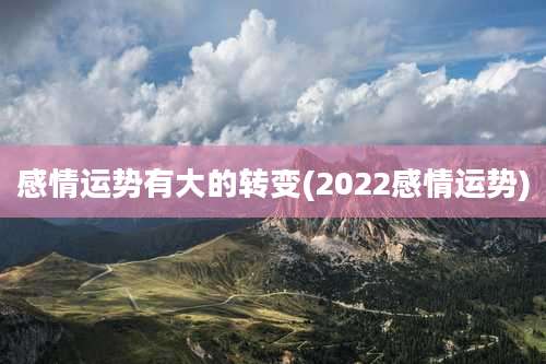感情运势有大的转变(2022感情运势)