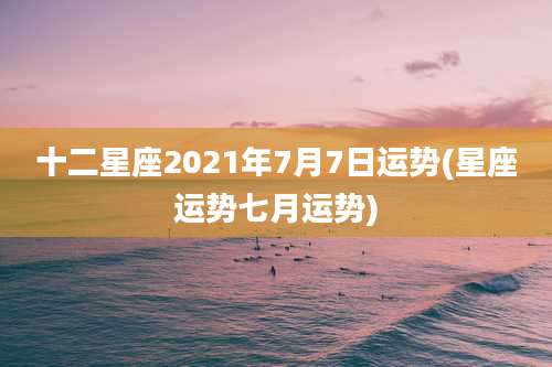 十二星座2021年7月7日运势(星座运势七月运势)