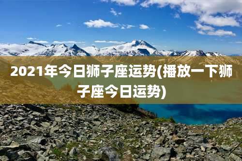 2021年今日狮子座运势(播放一下狮子座今日运势)