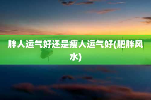 胖人运气好还是瘦人运气好(肥胖风水)