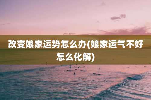 改变娘家运势怎么办(娘家运气不好怎么化解)