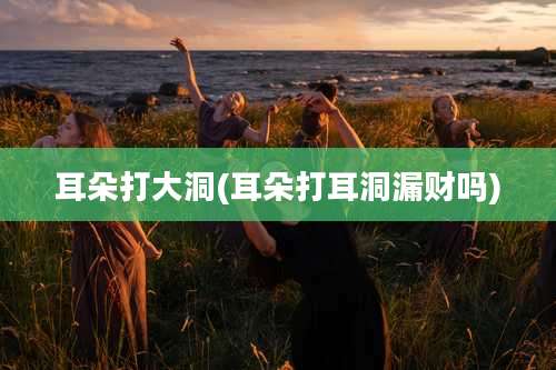 耳朵打大洞(耳朵打耳洞漏财吗)