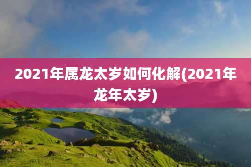 2021年属龙太岁如何化解(2021年龙年太岁)