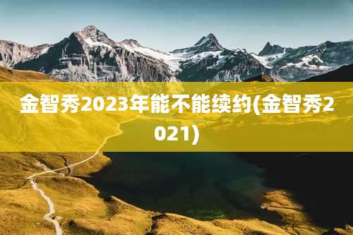 金智秀2023年能不能续约(金智秀2021)