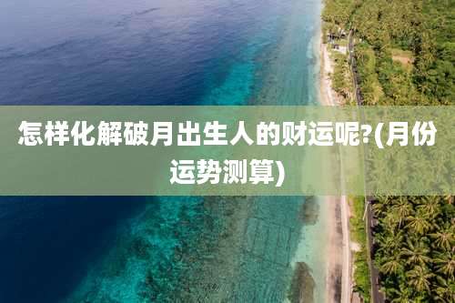 怎样化解破月出生人的财运呢?(月份运势测算)