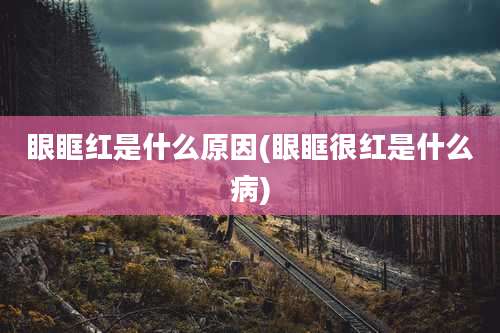 眼眶红是什么原因(眼眶很红是什么病)