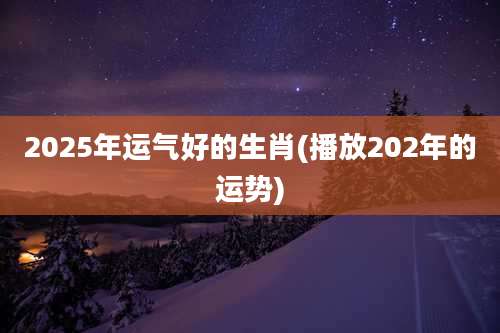 2025年运气好的生肖(播放202年的运势)